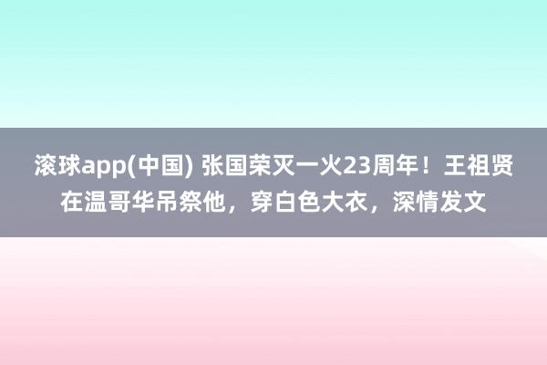 滚球app(中国) 张国荣灭一火23周年！王祖贤在温哥华吊祭他，穿白色大衣，深情发文