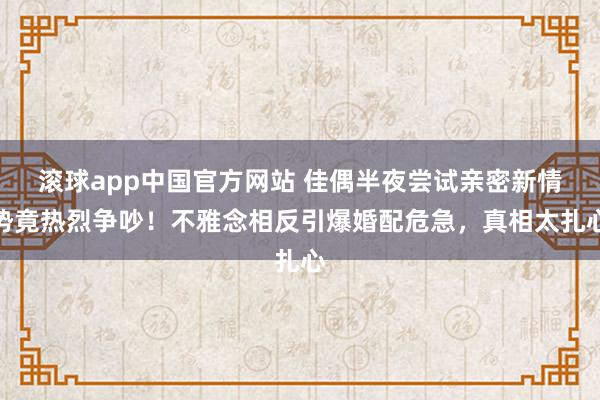 滚球app中国官方网站 佳偶半夜尝试亲密新情势竟热烈争吵！不雅念相反引爆婚配危急，真相太扎心