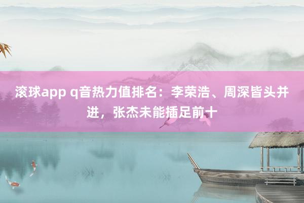 滚球app q音热力值排名：李荣浩、周深皆头并进，张杰未能插足前十