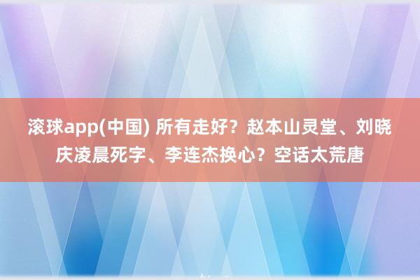 滚球app(中国) 所有走好？赵本山灵堂、刘晓庆凌晨死字、李连杰换心？空话太荒唐
