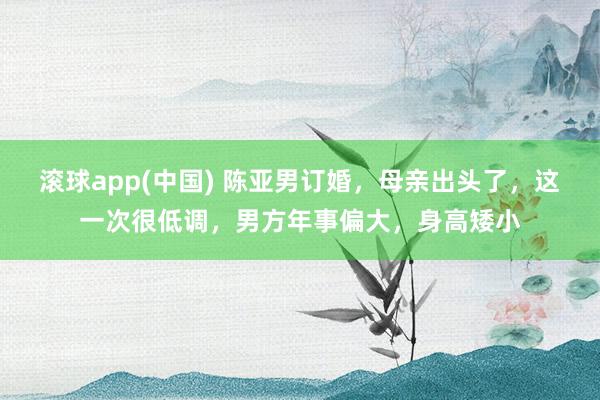 滚球app(中国) 陈亚男订婚，母亲出头了，这一次很低调，男方年事偏大，身高矮小