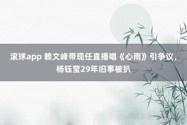 滚球app 赖文峰带现任直播唱《心雨》引争议，杨钰莹29年旧事被扒