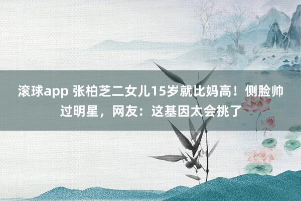 滚球app 张柏芝二女儿15岁就比妈高！侧脸帅过明星，网友：这基因太会挑了