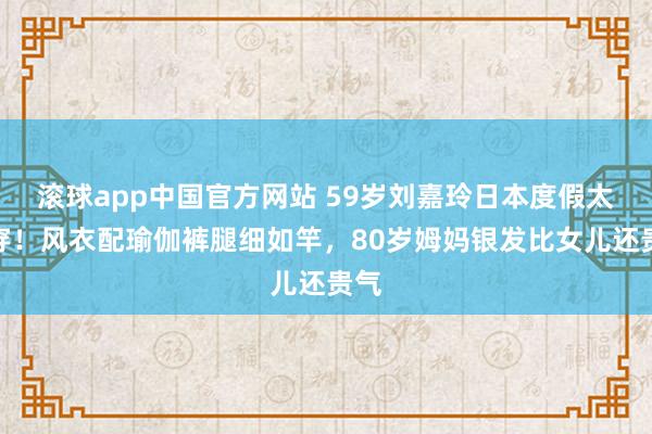 滚球app中国官方网站 59岁刘嘉玲日本度假太会穿！风衣配瑜伽裤腿细如竿，80岁姆妈银发比女儿还贵气