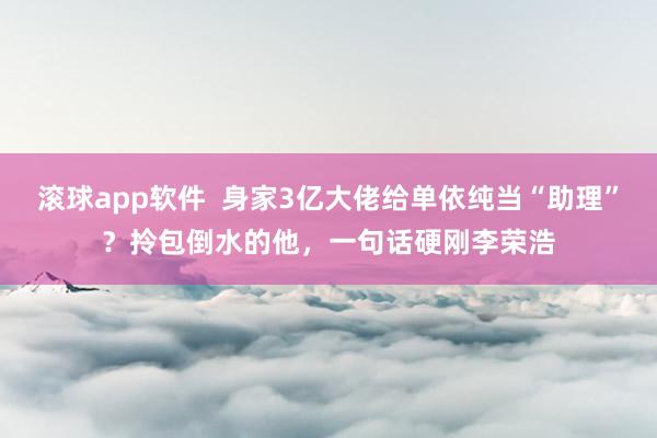 滚球app软件  身家3亿大佬给单依纯当“助理”？拎包倒水的他，一句话硬刚李荣浩