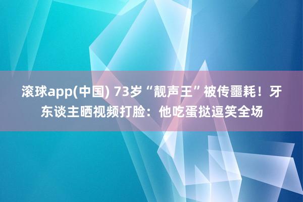 滚球app(中国) 73岁“靓声王”被传噩耗！牙东谈主晒视频打脸：他吃蛋挞逗笑全场