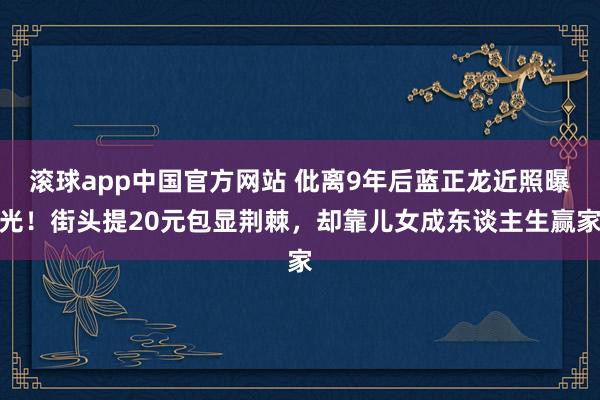 滚球app中国官方网站 仳离9年后蓝正龙近照曝光！街头提20元包显荆棘，却靠儿女成东谈主生赢家