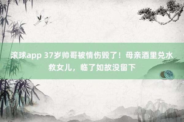 滚球app 37岁帅哥被情伤毁了！母亲酒里兑水救女儿，临了如故没留下