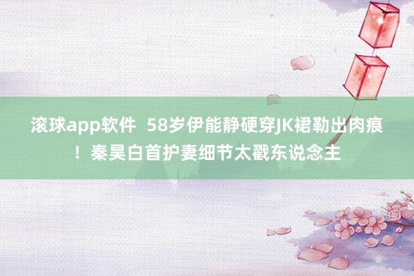 滚球app软件  58岁伊能静硬穿JK裙勒出肉痕！秦昊白首护妻细节太戳东说念主