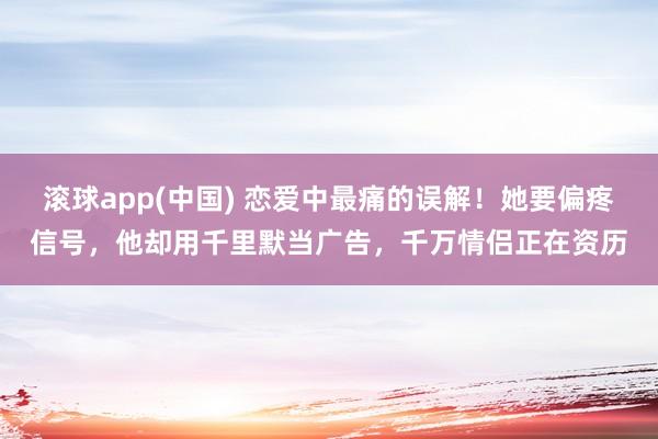 滚球app(中国) 恋爱中最痛的误解！她要偏疼信号，他却用千里默当广告，千万情侣正在资历