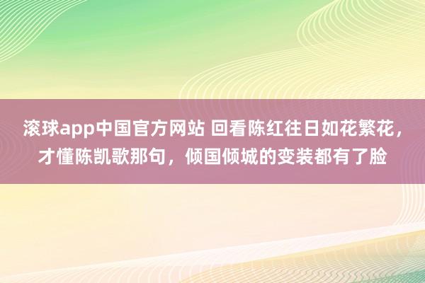 滚球app中国官方网站 回看陈红往日如花繁花，才懂陈凯歌那句，倾国倾城的变装都有了脸