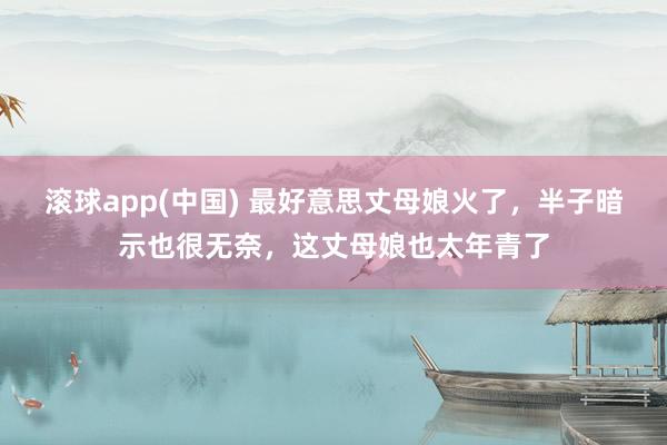 滚球app(中国) 最好意思丈母娘火了，半子暗示也很无奈，这丈母娘也太年青了