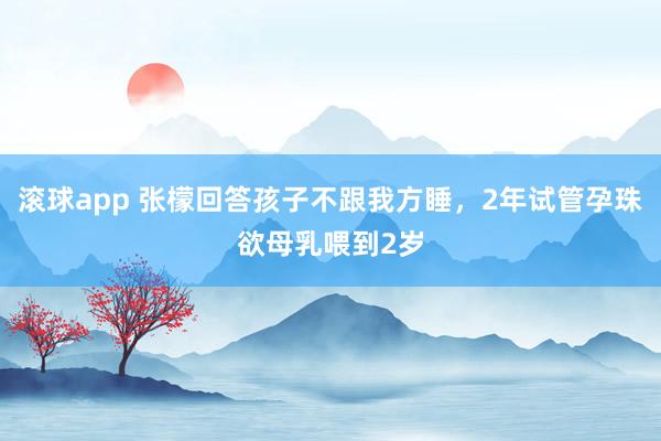 滚球app 张檬回答孩子不跟我方睡，2年试管孕珠欲母乳喂到2岁