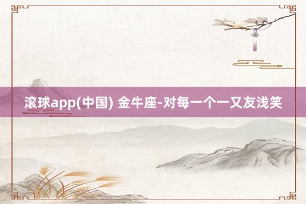 滚球app(中国) 金牛座-对每一个一又友浅笑