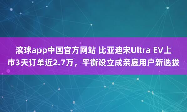 滚球app中国官方网站 比亚迪宋Ultra EV上市3天订单近2.7万，平衡设立成亲庭用户新选拔