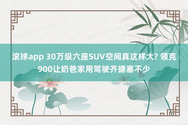 滚球app 30万级六座SUV空间真这样大? 领克900让奶爸家用驾驶齐搪塞不少