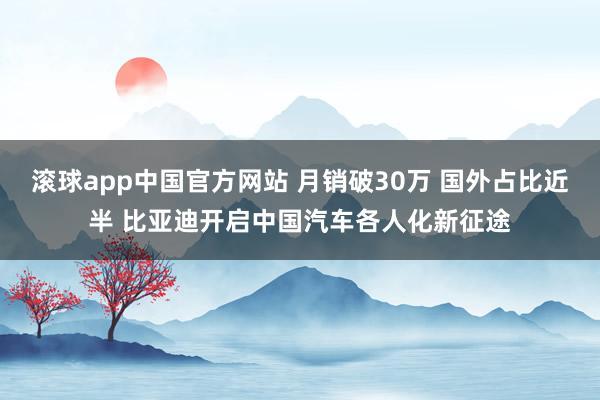 滚球app中国官方网站 月销破30万 国外占比近半 比亚迪开启中国汽车各人化新征途