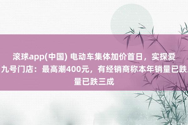 滚球app(中国) 电动车集体加价首日，实探爱玛、九号门店：最高潮400元，有经销商称本年销量已跌三成