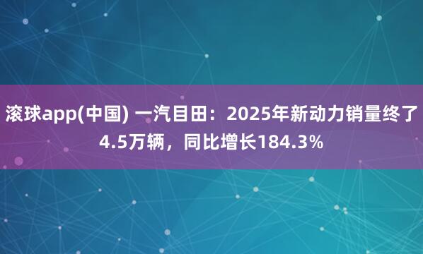 滚球app(中国) 一汽目田：2025年新动力销量终了4.5万辆，同比增长184.3%