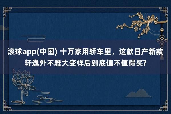 滚球app(中国) 十万家用轿车里，这款日产新款轩逸外不雅大变样后到底值不值得买?
