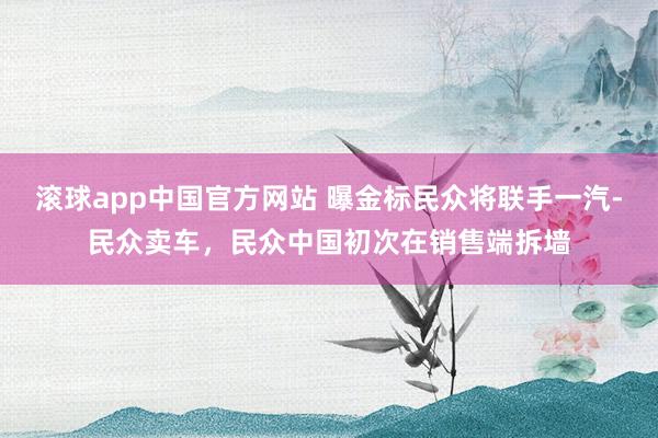 滚球app中国官方网站 曝金标民众将联手一汽-民众卖车，民众中国初次在销售端拆墙