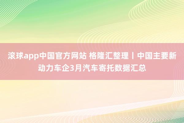 滚球app中国官方网站 格隆汇整理丨中国主要新动力车企3月汽车寄托数据汇总