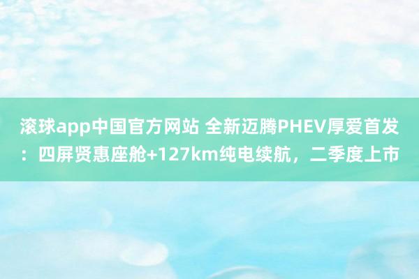 滚球app中国官方网站 全新迈腾PHEV厚爱首发：四屏贤惠座舱+127km纯电续航，二季度上市