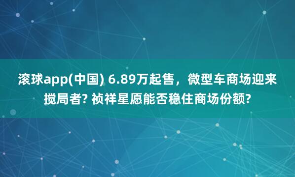 滚球app(中国) 6.89万起售，微型车商场迎来搅局者? 祯祥星愿能否稳住商场份额?
