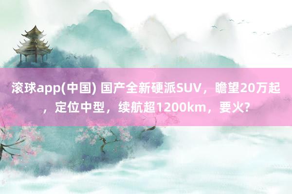 滚球app(中国) 国产全新硬派SUV，瞻望20万起，定位中型，续航超1200km，要火?