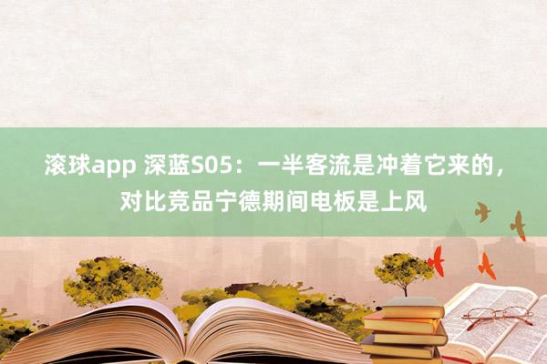 滚球app 深蓝S05：一半客流是冲着它来的，对比竞品宁德期间电板是上风