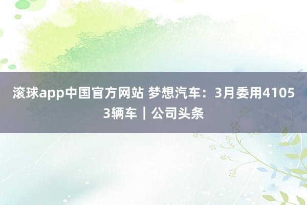 滚球app中国官方网站 梦想汽车：3月委用41053辆车｜公司头条