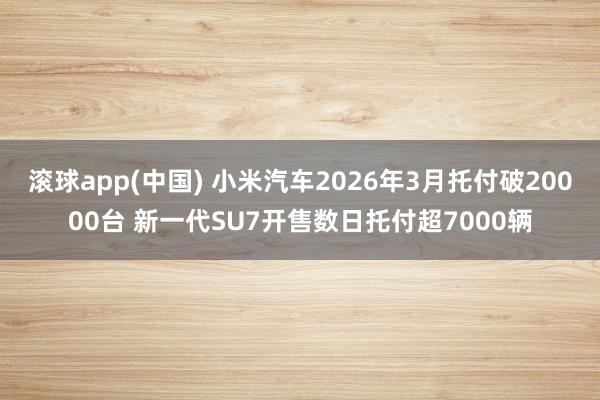 滚球app(中国) 小米汽车2026年3月托付破20000台 新一代SU7开售数日托付超7000辆