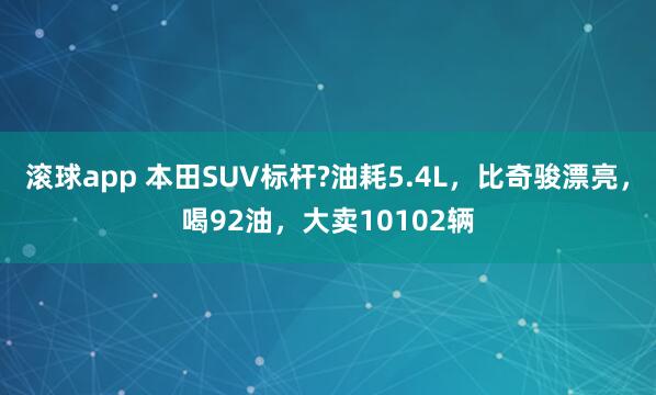 滚球app 本田SUV标杆?油耗5.4L，比奇骏漂亮，喝92油，大卖10102辆