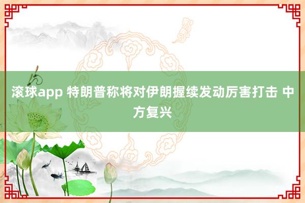 滚球app 特朗普称将对伊朗握续发动厉害打击 中方复兴