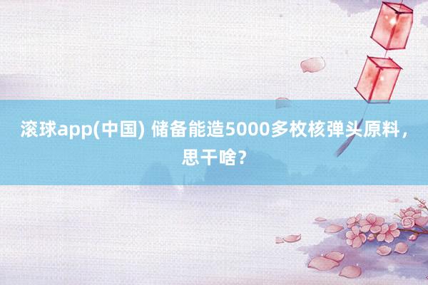 滚球app(中国) 储备能造5000多枚核弹头原料，思干啥？