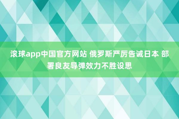 滚球app中国官方网站 俄罗斯严厉告诫日本 部署良友导弹效力不胜设思