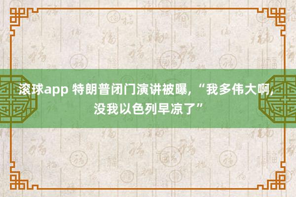 滚球app 特朗普闭门演讲被曝， “我多伟大啊， 没我以色列早凉了”