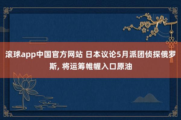 滚球app中国官方网站 日本议论5月派团侦探俄罗斯， 将运筹帷幄入口原油