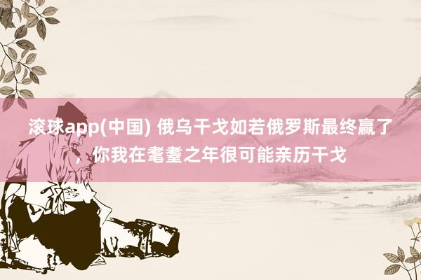 滚球app(中国) 俄乌干戈如若俄罗斯最终赢了，你我在耄耋之年很可能亲历干戈
