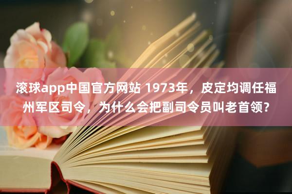 滚球app中国官方网站 1973年，皮定均调任福州军区司令，为什么会把副司令员叫老首领？