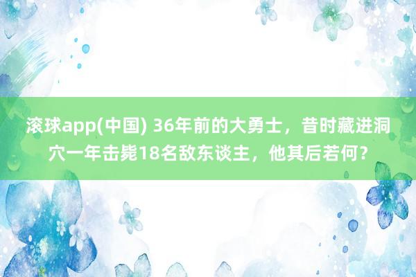 滚球app(中国) 36年前的大勇士，昔时藏进洞穴一年击毙18名敌东谈主，他其后若何？