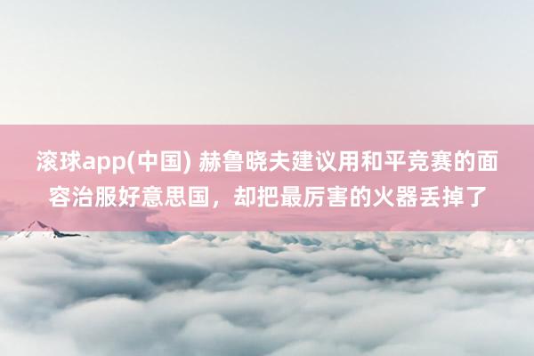 滚球app(中国) 赫鲁晓夫建议用和平竞赛的面容治服好意思国，却把最厉害的火器丢掉了