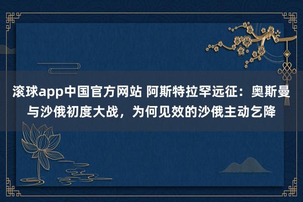 滚球app中国官方网站 阿斯特拉罕远征：奥斯曼与沙俄初度大战，为何见效的沙俄主动乞降