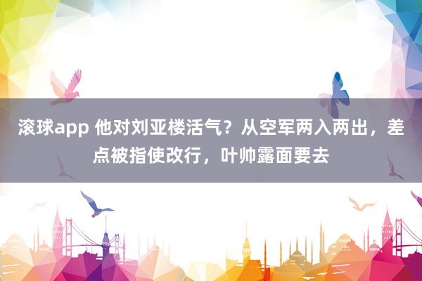 滚球app 他对刘亚楼活气？从空军两入两出，差点被指使改行，叶帅露面要去
