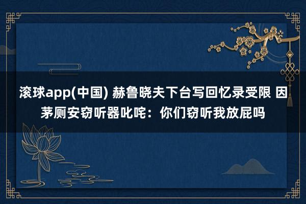 滚球app(中国) 赫鲁晓夫下台写回忆录受限 因茅厕安窃听器叱咤：你们窃听我放屁吗