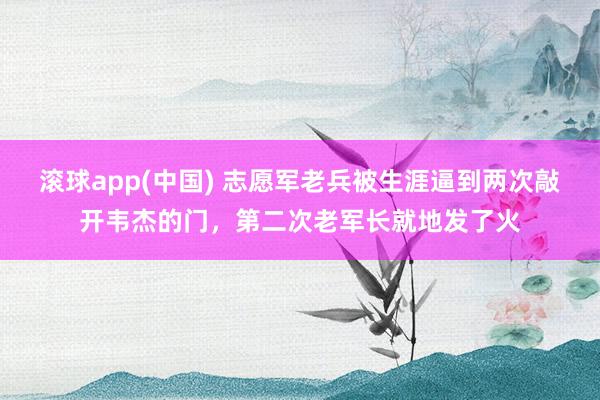 滚球app(中国) 志愿军老兵被生涯逼到两次敲开韦杰的门，第二次老军长就地发了火