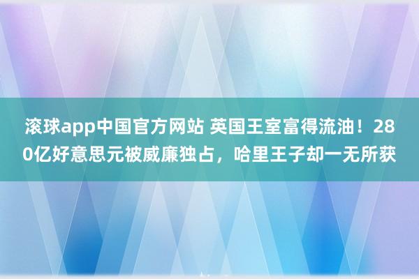 滚球app中国官方网站 英国王室富得流油！280亿好意思元被威廉独占，哈里王子却一无所获