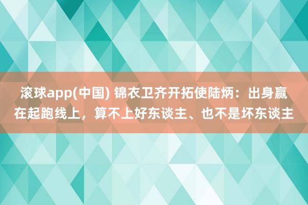 滚球app(中国) 锦衣卫齐开拓使陆炳：出身赢在起跑线上，算不上好东谈主、也不是坏东谈主