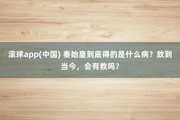 滚球app(中国) 秦始皇到底得的是什么病？放到当今，会有救吗？