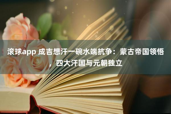 滚球app 成吉想汗一碗水端抗争：蒙古帝国领悟，四大汗国与元朝独立